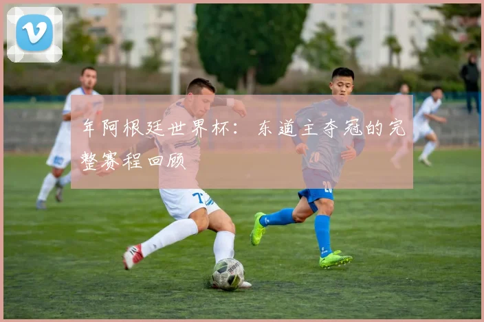 年阿根廷世界杯:东道主夺冠的完整赛程回顾