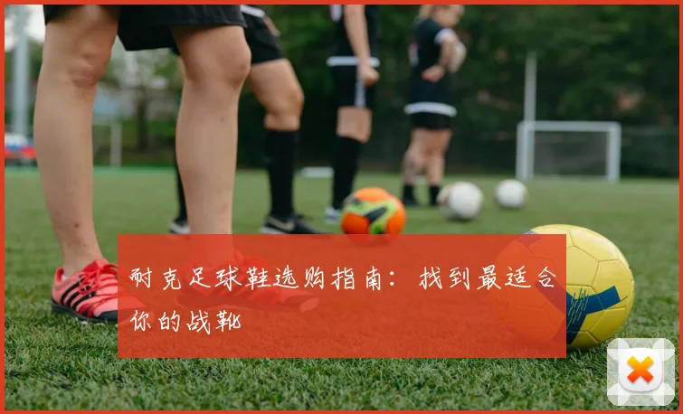 耐克足球鞋选购指南:找到最适合你的战靴