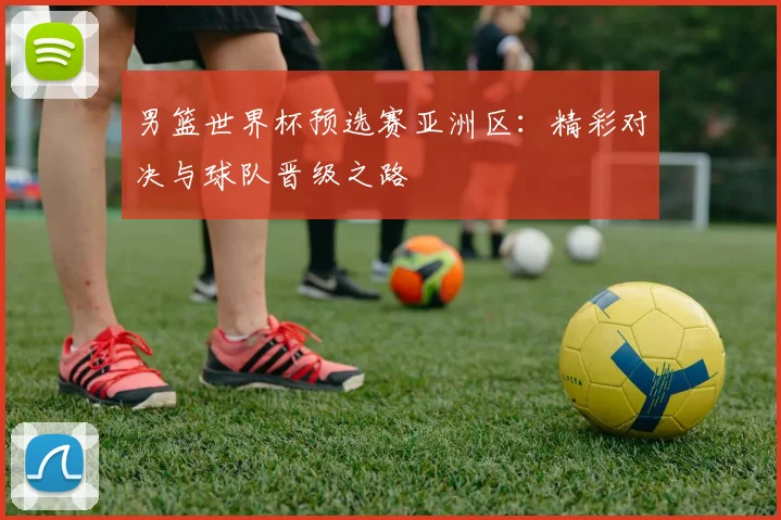 男篮世界杯预选赛亚洲区:精彩对决与球队晋级之路