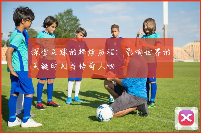 探索足球的辉煌历程:影响世界的关键时刻与传奇人物