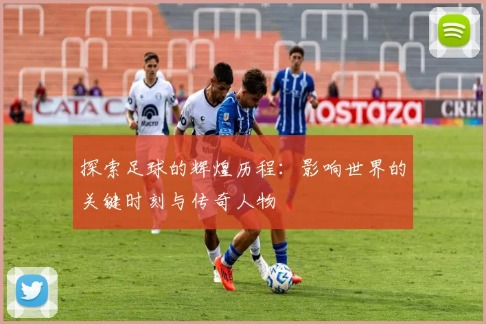 探索足球的辉煌历程:影响世界的关键时刻与传奇人物
